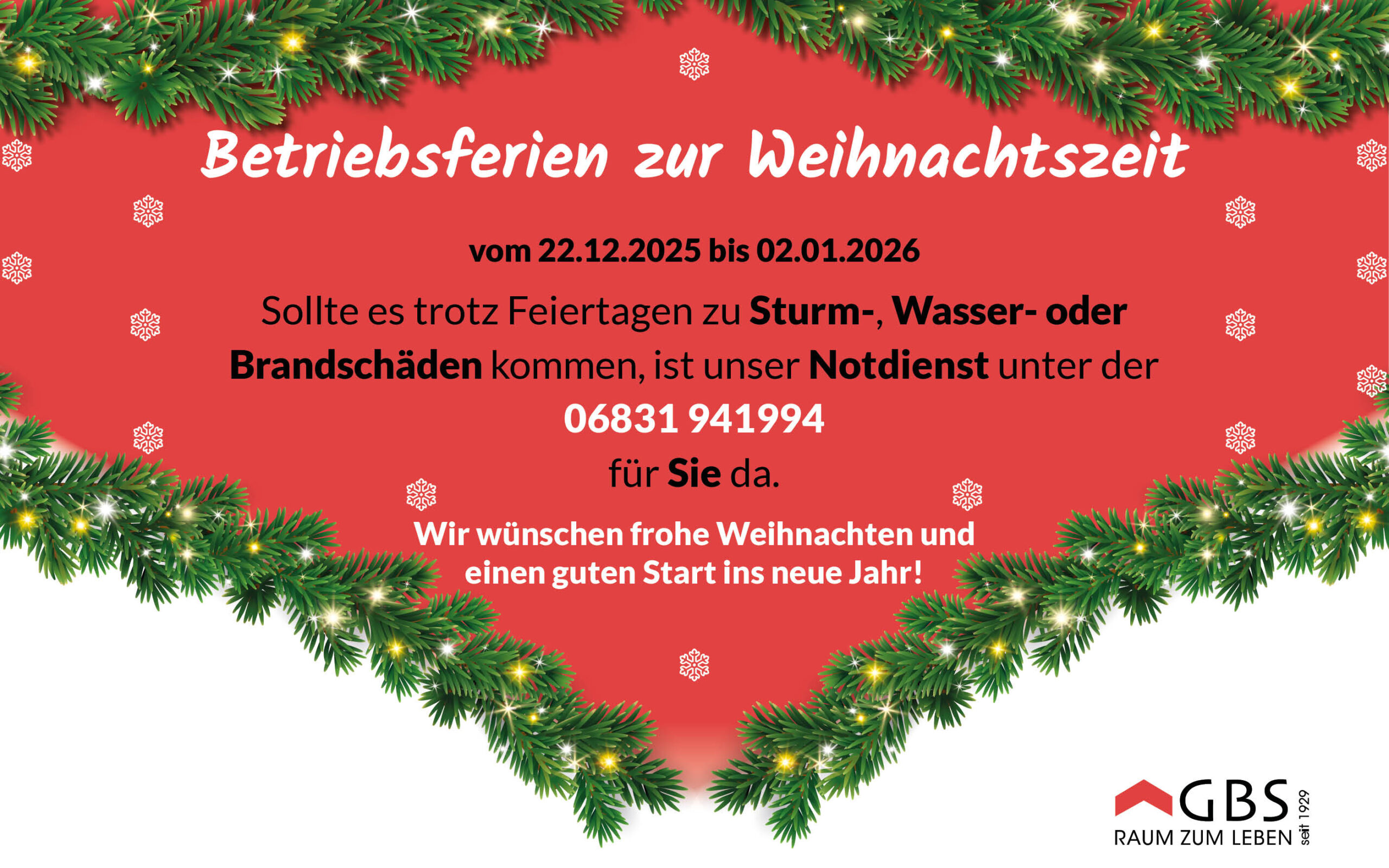 Betriebsferien zur Weihnachtszeit: 🎄 Öffnungszeiten zur Weihnachtszeit 🎄 Bitte beachten Sie: Unsere Geschäftsstelle ist vom 22.12.2025 bis einschließlich 02.01.2026 für den Publikumsverkehr geschlossen. 💚 Im Notfall lassen wir Sie natürlich nicht allein: Sollte es trotz Feiertagen zu Sturm-, Wasser- oder Brandschäden kommen, ist unser Notdienst unter 06831 941994 für Sie da. Ab dem 05.01.2026 sind wir wieder wie gewohnt persönlich für Sie erreichbar. Wir wünschen Ihnen eine ruhige Weihnachtszeit und einen guten Start ins neue Jahr. GBS – Raum zum Leben. 🔺